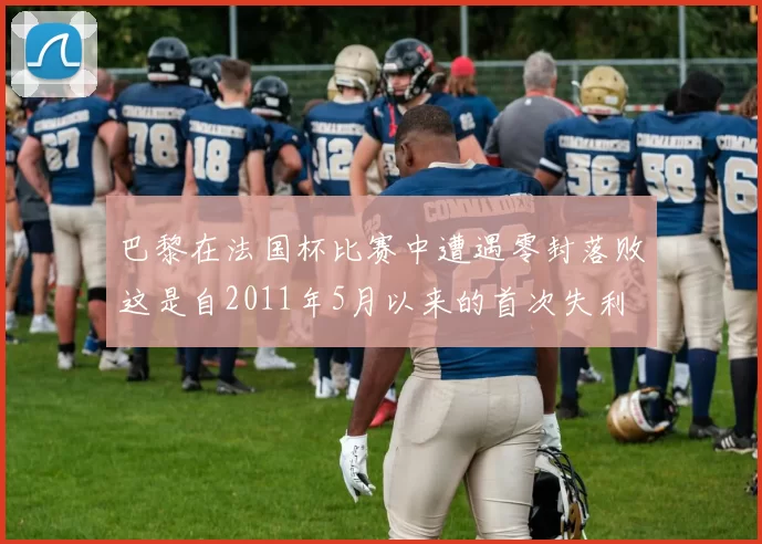 巴黎在法国杯比赛中遭遇零封落败这是自2011年5月以来的首次失利