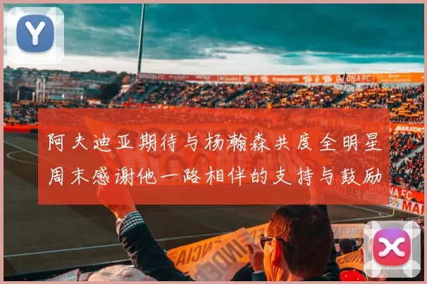 阿夫迪亚期待与杨瀚森共度全明星周末感谢他一路相伴的支持与鼓励