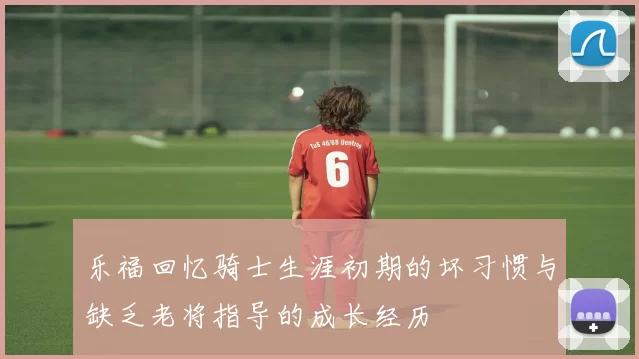 乐福回忆骑士生涯初期的坏习惯与缺乏老将指导的成长经历
