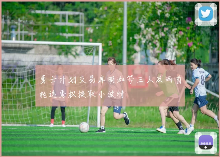 勇士计划交易库明加等三人及两首轮选秀权换取小波特