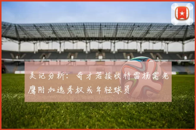 美记分析：奇才若接收特雷杨需老鹰附加选秀权或年轻球员