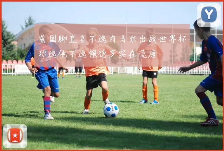 前国脚直言不选内马尔出战世界杯称选他不选佩德罗实在荒唐